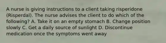 A nurse is giving instructions to a client taking risperidone (Risperdal). The nurse advises the client to do which of the following? A. Take it on an empty stomach B. Change position slowly C. Get a daily source of sunlight D. Discontinue medication once the symptoms went away