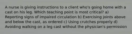 A nurse is giving instructions to a client who's going home with a cast on his leg. Which teaching point is most critical? a) Reporting signs of impaired circulation b) Exercising joints above and below the cast, as ordered c) Using crutches properly d) Avoiding walking on a leg cast without the physician's permission