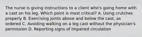 The nurse is giving instructions to a client who's going home with a cast on his leg. Which point is most critical? A. Using crutches properly B. Exercising joints above and below the cast, as ordered C. Avoiding walking on a leg cast without the physician's permission D. Reporting signs of impaired circulation