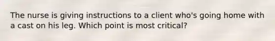 The nurse is giving instructions to a client who's going home with a cast on his leg. Which point is most critical?