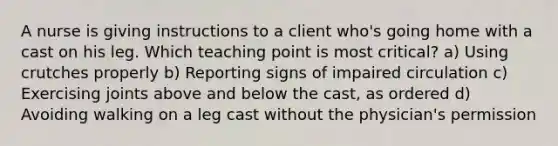 A nurse is giving instructions to a client who's going home with a cast on his leg. Which teaching point is most critical? a) Using crutches properly b) Reporting signs of impaired circulation c) Exercising joints above and below the cast, as ordered d) Avoiding walking on a leg cast without the physician's permission