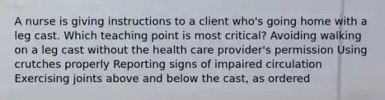 A nurse is giving instructions to a client who's going home with a leg cast. Which teaching point is most critical? Avoiding walking on a leg cast without the health care provider's permission Using crutches properly Reporting signs of impaired circulation Exercising joints above and below the cast, as ordered