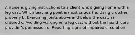 A nurse is giving instructions to a client who's going home with a leg cast. Which teaching point is most critical? a. Using crutches properly b. Exercising joints above and below the cast, as ordered c. Avoiding walking on a leg cast without the health care provider's permission d. Reporting signs of impaired circulation