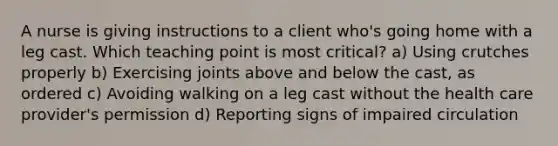 A nurse is giving instructions to a client who's going home with a leg cast. Which teaching point is most critical? a) Using crutches properly b) Exercising joints above and below the cast, as ordered c) Avoiding walking on a leg cast without the health care provider's permission d) Reporting signs of impaired circulation