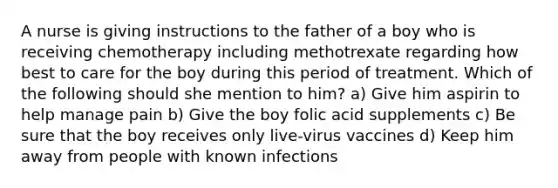 A nurse is giving instructions to the father of a boy who is receiving chemotherapy including methotrexate regarding how best to care for the boy during this period of treatment. Which of the following should she mention to him? a) Give him aspirin to help manage pain b) Give the boy folic acid supplements c) Be sure that the boy receives only live-virus vaccines d) Keep him away from people with known infections