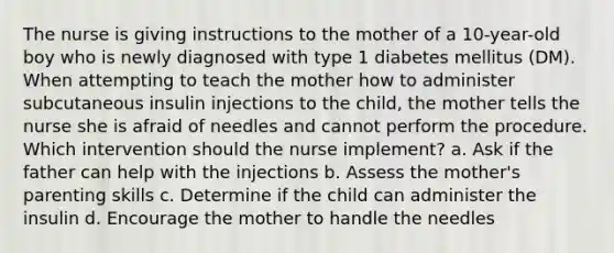 The nurse is giving instructions to the mother of a 10-year-old boy who is newly diagnosed with type 1 diabetes mellitus (DM). When attempting to teach the mother how to administer subcutaneous insulin injections to the child, the mother tells the nurse she is afraid of needles and cannot perform the procedure. Which intervention should the nurse implement? a. Ask if the father can help with the injections b. Assess the mother's parenting skills c. Determine if the child can administer the insulin d. Encourage the mother to handle the needles