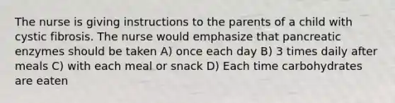 The nurse is giving instructions to the parents of a child with cystic fibrosis. The nurse would emphasize that pancreatic enzymes should be taken A) once each day B) 3 times daily after meals C) with each meal or snack D) Each time carbohydrates are eaten