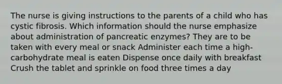 The nurse is giving instructions to the parents of a child who has cystic fibrosis. Which information should the nurse emphasize about administration of pancreatic enzymes? They are to be taken with every meal or snack Administer each time a high-carbohydrate meal is eaten Dispense once daily with breakfast Crush the tablet and sprinkle on food three times a day