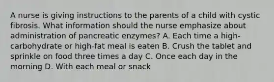 A nurse is giving instructions to the parents of a child with cystic fibrosis. What information should the nurse emphasize about administration of pancreatic enzymes? A. Each time a high-carbohydrate or high-fat meal is eaten B. Crush the tablet and sprinkle on food three times a day C. Once each day in the morning D. With each meal or snack