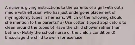 A nurse is giving instructions to the parents of a girl with otitis media with effusion who has just undergone placement of myringotomy tubes in her ears. Which of the following should she mention to the parents? a) Use cotton-tipped applicators to clean around the tubes b) Have the child shower rather than bathe c) Notify the school nurse of the child's condition d) Encourage the child to swim for exercise