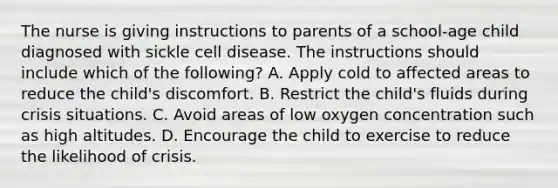 The nurse is giving instructions to parents of a school-age child diagnosed with sickle cell disease. The instructions should include which of the following? A. Apply cold to affected areas to reduce the child's discomfort. B. Restrict the child's fluids during crisis situations. C. Avoid areas of low oxygen concentration such as high altitudes. D. Encourage the child to exercise to reduce the likelihood of crisis.