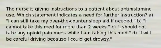 The nurse is giving instructions to a patient about antihistamine use. Which statement indicates a need for further instruction? a) "I can still take my over-the-counter sleep aid if needed." b) "I cannot take this med for <a href='https://www.questionai.com/knowledge/keWHlEPx42-more-than' class='anchor-knowledge'>more than</a> 2 weeks." c) "I should not take any opioid pain meds while I am taking this med." d) "I will be careful driving because I could get drowsy."