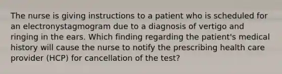 The nurse is giving instructions to a patient who is scheduled for an electronystagmogram due to a diagnosis of vertigo and ringing in the ears. Which finding regarding the patient's medical history will cause the nurse to notify the prescribing health care provider (HCP) for cancellation of the test?