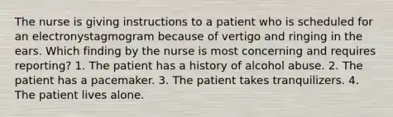 The nurse is giving instructions to a patient who is scheduled for an electronystagmogram because of vertigo and ringing in the ears. Which finding by the nurse is most concerning and requires reporting? 1. The patient has a history of alcohol abuse. 2. The patient has a pacemaker. 3. The patient takes tranquilizers. 4. The patient lives alone.