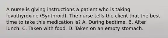 A nurse is giving instructions a patient who is taking levothyroxine (Synthroid). The nurse tells the client that the best time to take this medication is? A. During bedtime. B. After lunch. C. Taken with food. D. Taken on an empty stomach.