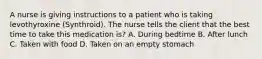 A nurse is giving instructions to a patient who is taking levothyroxine (Synthroid). The nurse tells the client that the best time to take this medication is? A. During bedtime B. After lunch C. Taken with food D. Taken on an empty stomach