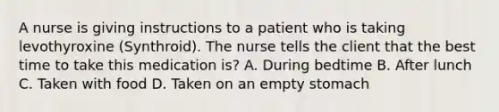 A nurse is giving instructions to a patient who is taking levothyroxine (Synthroid). The nurse tells the client that the best time to take this medication is? A. During bedtime B. After lunch C. Taken with food D. Taken on an empty stomach