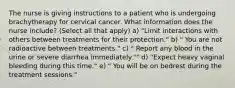 The nurse is giving instructions to a patient who is undergoing brachytherapy for cervical cancer. What information does the nurse include? (Select all that apply) a) "Limit interactions with others between treatments for their protection." b) " You are not radioactive between treatments." c) " Report any blood in the urine or severe diarrhea immediately."" d) "Expect heavy vaginal bleeding during this time." e) " You will be on bedrest during the treatment sessions."