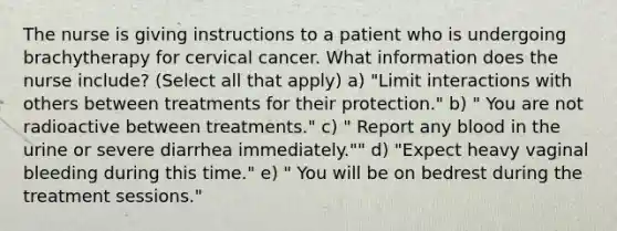 The nurse is giving instructions to a patient who is undergoing brachytherapy for cervical cancer. What information does the nurse include? (Select all that apply) a) "Limit interactions with others between treatments for their protection." b) " You are not radioactive between treatments." c) " Report any blood in the urine or severe diarrhea immediately."" d) "Expect heavy vaginal bleeding during this time." e) " You will be on bedrest during the treatment sessions."