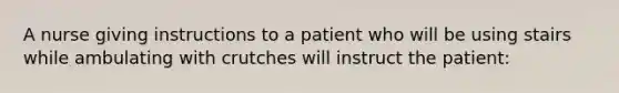 A nurse giving instructions to a patient who will be using stairs while ambulating with crutches will instruct the patient: