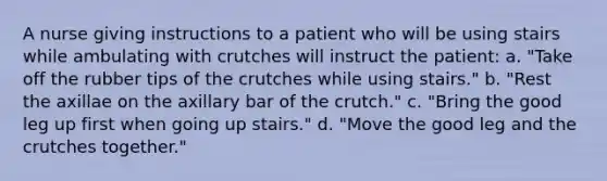 A nurse giving instructions to a patient who will be using stairs while ambulating with crutches will instruct the patient: a. "Take off the rubber tips of the crutches while using stairs." b. "Rest the axillae on the axillary bar of the crutch." c. "Bring the good leg up first when going up stairs." d. "Move the good leg and the crutches together."