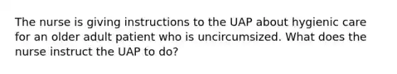 The nurse is giving instructions to the UAP about hygienic care for an older adult patient who is uncircumsized. What does the nurse instruct the UAP to do?