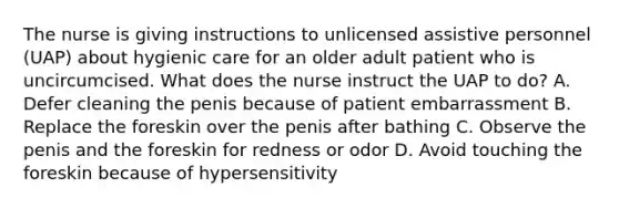 The nurse is giving instructions to unlicensed assistive personnel (UAP) about hygienic care for an older adult patient who is uncircumcised. What does the nurse instruct the UAP to do? A. Defer cleaning the penis because of patient embarrassment B. Replace the foreskin over the penis after bathing C. Observe the penis and the foreskin for redness or odor D. Avoid touching the foreskin because of hypersensitivity