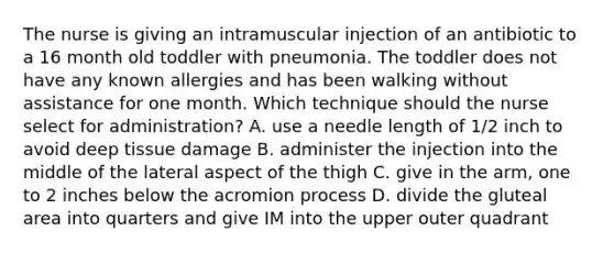 The nurse is giving an intramuscular injection of an antibiotic to a 16 month old toddler with pneumonia. The toddler does not have any known allergies and has been walking without assistance for one month. Which technique should the nurse select for administration? A. use a needle length of 1/2 inch to avoid deep tissue damage B. administer the injection into the middle of the lateral aspect of the thigh C. give in the arm, one to 2 inches below the acromion process D. divide the gluteal area into quarters and give IM into the upper outer quadrant