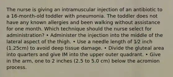 The nurse is giving an intramuscular injection of an antibiotic to a 16-month-old toddler with pneumonia. The toddler does not have any known allergies and been walking without assistance for one month. Which technique should the nurse select for administration? • Administer the injection into the middle of the lateral aspect of the thigh. • Use a needle length of 1⁄2 inch (1.25cm) to avoid deep tissue damage. • Divide the gluteal area into quarters and give IM into the upper outer quadrant. • Give in the arm, one to 2 inches (2.5 to 5.0 cm) below the acromion process.