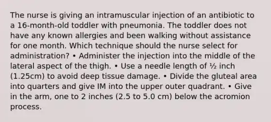 The nurse is giving an intramuscular injection of an antibiotic to a 16-month-old toddler with pneumonia. The toddler does not have any known allergies and been walking without assistance for one month. Which technique should the nurse select for administration? • Administer the injection into the middle of the lateral aspect of the thigh. • Use a needle length of ½ inch (1.25cm) to avoid deep tissue damage. • Divide the gluteal area into quarters and give IM into the upper outer quadrant. • Give in the arm, one to 2 inches (2.5 to 5.0 cm) below the acromion process.