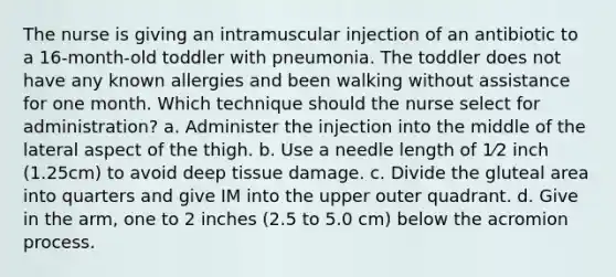 The nurse is giving an intramuscular injection of an antibiotic to a 16-month-old toddler with pneumonia. The toddler does not have any known allergies and been walking without assistance for one month. Which technique should the nurse select for administration? a. Administer the injection into the middle of the lateral aspect of the thigh. b. Use a needle length of 1⁄2 inch (1.25cm) to avoid deep tissue damage. c. Divide the gluteal area into quarters and give IM into the upper outer quadrant. d. Give in the arm, one to 2 inches (2.5 to 5.0 cm) below the acromion process.