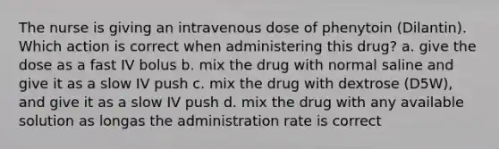 The nurse is giving an intravenous dose of phenytoin (Dilantin). Which action is correct when administering this drug? a. give the dose as a fast IV bolus b. mix the drug with normal saline and give it as a slow IV push c. mix the drug with dextrose (D5W), and give it as a slow IV push d. mix the drug with any available solution as longas the administration rate is correct