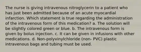 The nurse is giving intravenous nitroglycerin to a patient who has just been admitted because of an acute myocardial infarction. Which statement is true regarding the administration of the intravenous form of this medication? a. The solution will be slightly colored green or blue. b. The intravenous form is given by bolus injection. c. It can be given in infusions with other medications. d. Non-polyvinylchloride (non- PVC) plastic intravenous bags and tubing must be used.