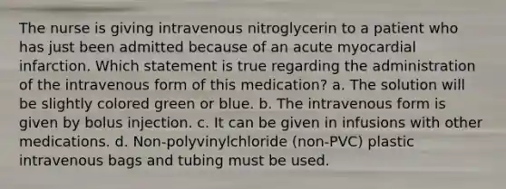 The nurse is giving intravenous nitroglycerin to a patient who has just been admitted because of an acute myocardial infarction. Which statement is true regarding the administration of the intravenous form of this medication? a. The solution will be slightly colored green or blue. b. The intravenous form is given by bolus injection. c. It can be given in infusions with other medications. d. Non-polyvinylchloride (non-PVC) plastic intravenous bags and tubing must be used.