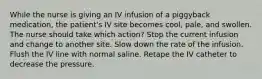 While the nurse is giving an IV infusion of a piggyback medication, the patient's IV site becomes cool, pale, and swollen. The nurse should take which action? Stop the current infusion and change to another site. Slow down the rate of the infusion. Flush the IV line with normal saline. Retape the IV catheter to decrease the pressure.