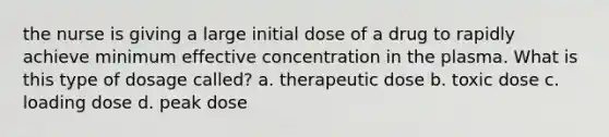 the nurse is giving a large initial dose of a drug to rapidly achieve minimum effective concentration in the plasma. What is this type of dosage called? a. therapeutic dose b. toxic dose c. loading dose d. peak dose