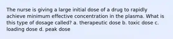 The nurse is giving a large initial dose of a drug to rapidly achieve minimum effective concentration in the plasma. What is this type of dosage called? a. therapeutic dose b. toxic dose c. loading dose d. peak dose