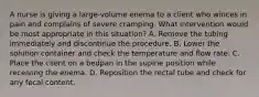 A nurse is giving a large-volume enema to a client who winces in pain and complains of severe cramping. What intervention would be most appropriate in this situation? A. Remove the tubing immediately and discontinue the procedure. B. Lower the solution container and check the temperature and flow rate. C. Place the client on a bedpan in the supine position while receiving the enema. D. Reposition the rectal tube and check for any fecal content.