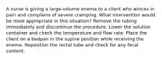 A nurse is giving a large-volume enema to a client who winces in pain and complains of severe cramping. What intervention would be most appropriate in this situation? Remove the tubing immediately and discontinue the procedure. Lower the solution container and check the temperature and flow rate. Place the client on a bedpan in the supine position while receiving the enema. Reposition the rectal tube and check for any fecal content.