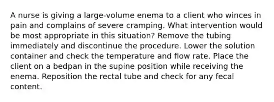 A nurse is giving a large-volume enema to a client who winces in pain and complains of severe cramping. What intervention would be most appropriate in this situation? Remove the tubing immediately and discontinue the procedure. Lower the solution container and check the temperature and flow rate. Place the client on a bedpan in the supine position while receiving the enema. Reposition the rectal tube and check for any fecal content.