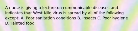 A nurse is giving a lecture on communicable diseases and indicates that West Nile virus is spread by all of the following except: A. Poor sanitation conditions B. Insects C. Poor hygiene D. Tainted food