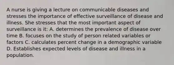 A nurse is giving a lecture on communicable diseases and stresses the importance of effective surveillance of disease and illness. She stresses that the most important aspect of surveillance is it: A. determines the prevalence of disease over time B. focuses on the study of person related variables or factors C. calculates percent change in a demographic variable D. Establishes expected levels of disease and illness in a population.