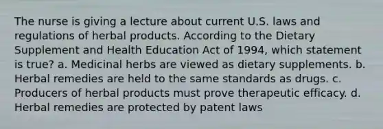 The nurse is giving a lecture about current U.S. laws and regulations of herbal products. According to the Dietary Supplement and Health Education Act of 1994, which statement is true? a. Medicinal herbs are viewed as dietary supplements. b. Herbal remedies are held to the same standards as drugs. c. Producers of herbal products must prove therapeutic efficacy. d. Herbal remedies are protected by patent laws