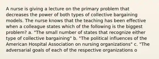 A nurse is giving a lecture on the primary problem that decreases the power of both types of collective bargaining models. The nurse knows that the teaching has been effective when a colleague states which of the following is the biggest problem? a. "The small number of states that recognize either type of collective bargaining" b. "The political influences of the American Hospital Association on nursing organizations" c. "The adversarial goals of each of the respective organizations o