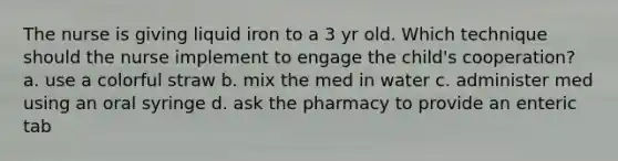 The nurse is giving liquid iron to a 3 yr old. Which technique should the nurse implement to engage the child's cooperation? a. use a colorful straw b. mix the med in water c. administer med using an oral syringe d. ask the pharmacy to provide an enteric tab