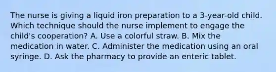 The nurse is giving a liquid iron preparation to a 3-year-old child. Which technique should the nurse implement to engage the child's cooperation? A. Use a colorful straw. B. Mix the medication in water. C. Administer the medication using an oral syringe. D. Ask the pharmacy to provide an enteric tablet.