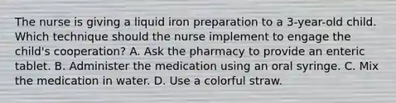 The nurse is giving a liquid iron preparation to a 3-year-old child. Which technique should the nurse implement to engage the child's cooperation? A. Ask the pharmacy to provide an enteric tablet. B. Administer the medication using an oral syringe. C. Mix the medication in water. D. Use a colorful straw.