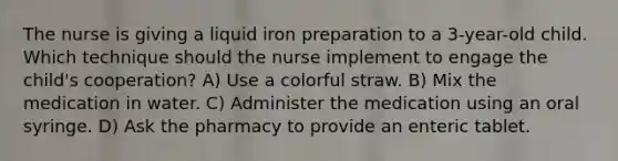 The nurse is giving a liquid iron preparation to a 3-year-old child. Which technique should the nurse implement to engage the child's cooperation? A) Use a colorful straw. B) Mix the medication in water. C) Administer the medication using an oral syringe. D) Ask the pharmacy to provide an enteric tablet.