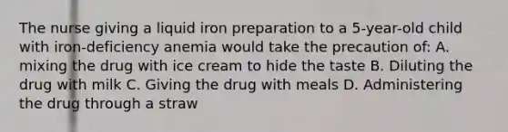 The nurse giving a liquid iron preparation to a 5-year-old child with iron-deficiency anemia would take the precaution of: A. mixing the drug with ice cream to hide the taste B. Diluting the drug with milk C. Giving the drug with meals D. Administering the drug through a straw