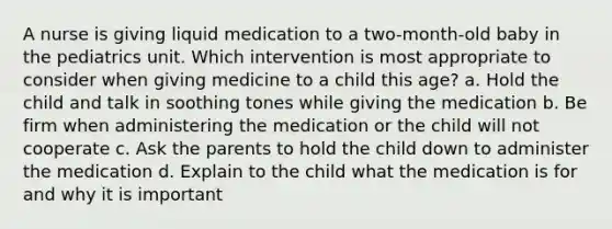 A nurse is giving liquid medication to a two-month-old baby in the pediatrics unit. Which intervention is most appropriate to consider when giving medicine to a child this age? a. Hold the child and talk in soothing tones while giving the medication b. Be firm when administering the medication or the child will not cooperate c. Ask the parents to hold the child down to administer the medication d. Explain to the child what the medication is for and why it is important